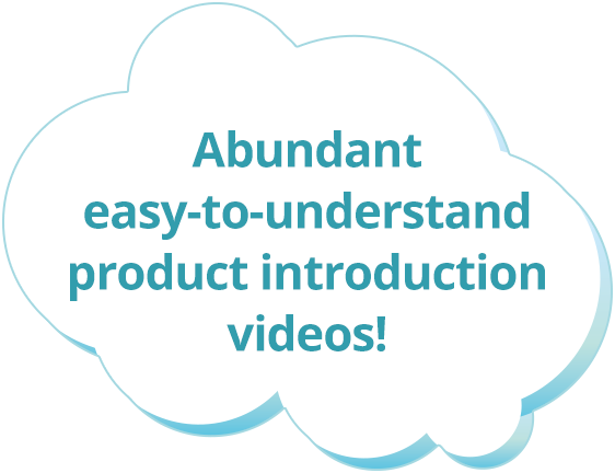 Abundant easy-to-understand product introduction videos!